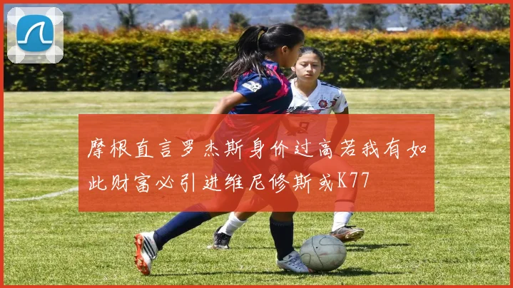 摩根直言罗杰斯身价过高若我有如此财富必引进维尼修斯或K77