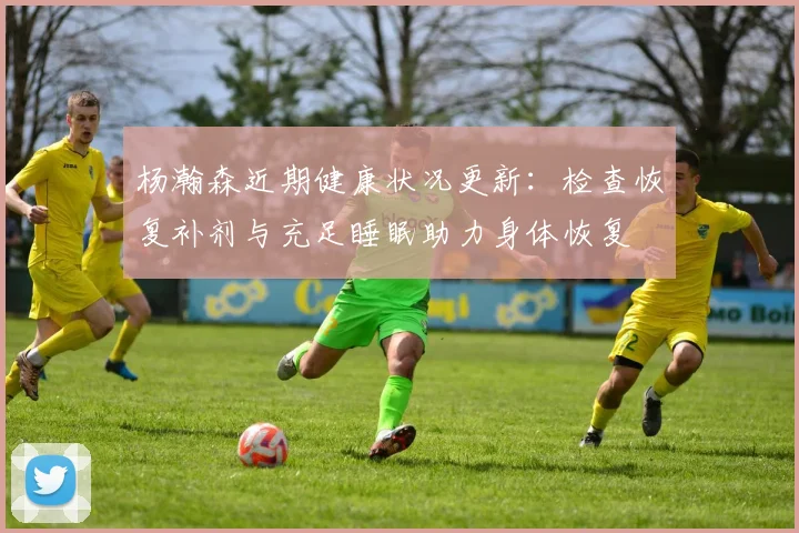 杨瀚森近期健康状况更新：检查恢复补剂与充足睡眠助力身体恢复