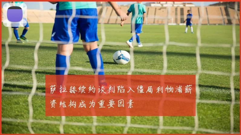 萨拉赫续约谈判陷入僵局利物浦薪资结构成为重要因素