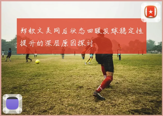 郑钦文美网后状态回暖发球稳定性提升的深层原因探讨