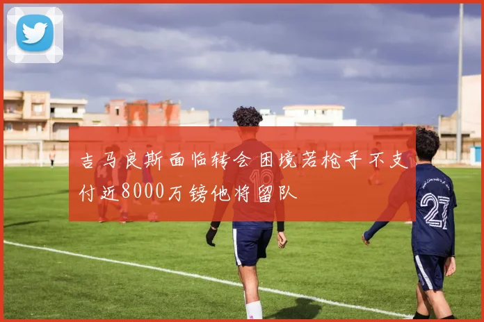 吉马良斯面临转会困境若枪手不支付近8000万镑他将留队