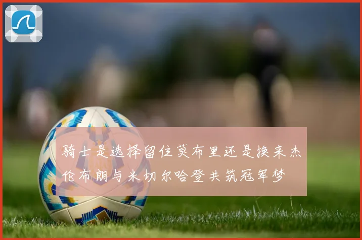 骑士是选择留住莫布里还是换来杰伦布朗与米切尔哈登共筑冠军梦