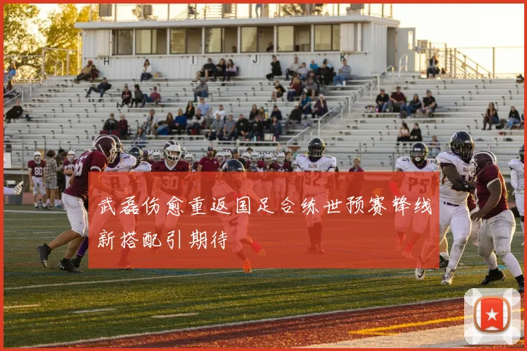 武磊伤愈重返国足合练世预赛锋线新搭配引期待