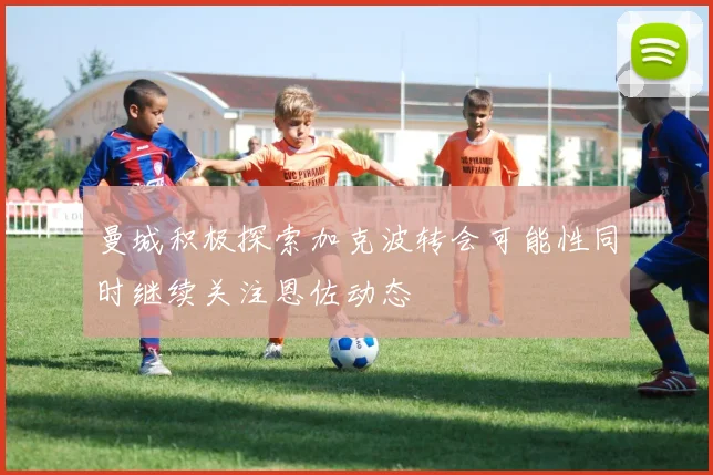 曼城积极探索加克波转会可能性同时继续关注恩佐动态